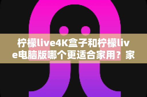 柠檬live4K盒子和柠檬live电脑版哪个更适合家用?家庭观影设备全方位对比与选购指南 柠檬live4K盒子和柠檬live电脑版哪个更适合家用?家庭观影设备全方位对比与选购指南