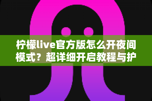 柠檬live官方版怎么开夜间模式？超详细开启教程与护眼使用指南一文读懂