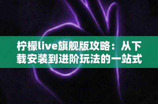 柠檬live旗舰版攻略：从下载安装到进阶玩法的一站式实用指南