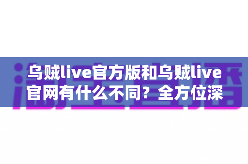 乌贼live官方版和乌贼live官网有什么不同？全方位深度对比解析，帮你轻松选出最适合自己的使用方式