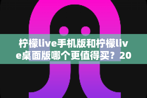 柠檬live手机版和柠檬live桌面版哪个更值得买?2025年最全面的对比评测与选购指南 柠檬live手机版和柠檬live桌面版哪个更值得买?2025年最全面的对比评测与选购指南