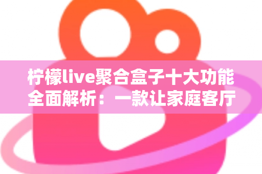 柠檬live聚合盒子十大功能全面解析:一款让家庭客厅娱乐焕然一新的智能影音神器 柠檬live聚合盒子十大功能全面解析:一款让家庭客厅娱乐焕然一新的智能影音神器