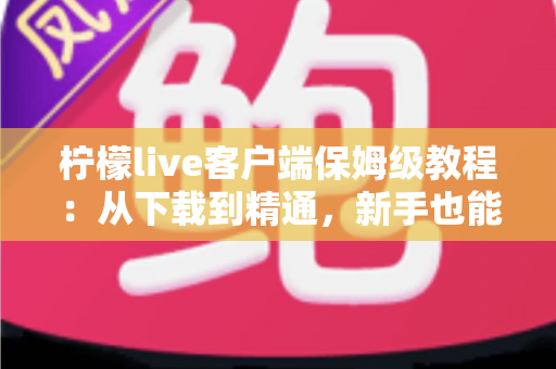 柠檬live客户端保姆级教程：从下载到精通，新手也能快速上手的全流程指南