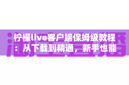 柠檬live客户端保姆级教程：从下载到精通，新手也能快速上手的全流程指南