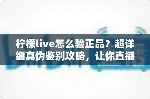 柠檬live怎么验正品？超详细真伪鉴别攻略，让你直播购物更安心