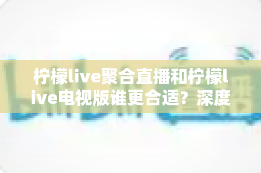 柠檬live聚合直播和柠檬live电视版谁更合适？深度对比解析，帮你找到最适合的观影方案