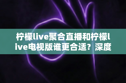 柠檬live聚合直播和柠檬live电视版谁更合适？深度对比解析，帮你找到最适合的观影方案