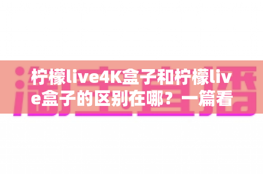柠檬live4K盒子和柠檬live盒子的区别在哪？一篇看懂核心差异与选购指南
