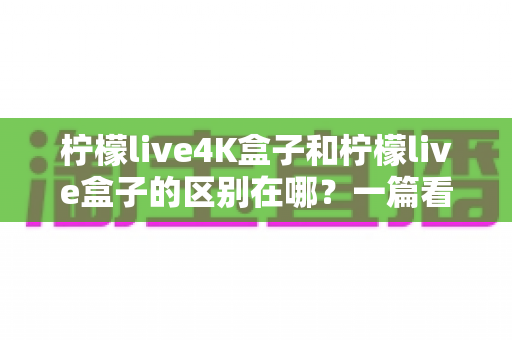 柠檬live4K盒子和柠檬live盒子的区别在哪？一篇看懂核心差异与选购指南