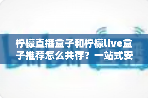 柠檬直播盒子和柠檬live盒子推荐怎么共存？一站式安装配置与使用优化全攻略