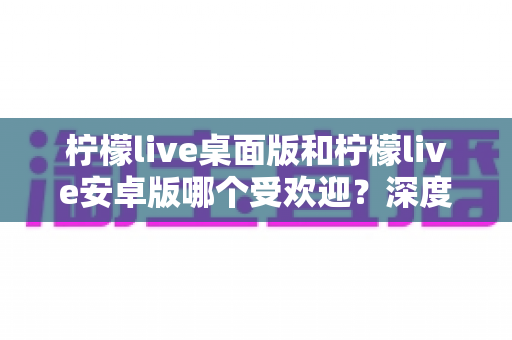 柠檬live桌面版和柠檬live安卓版哪个受欢迎?深度对比分析帮你选对版本 柠檬live桌面版和柠檬live安卓版哪个受欢迎?深度对比分析帮你选对版本