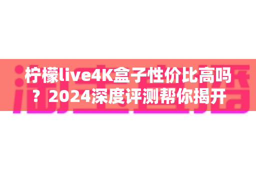 柠檬live4K盒子性价比高吗?2024深度评测帮你揭开真实答案 柠檬live4K盒子性价比高吗?2024深度评测帮你揭开真实答案
