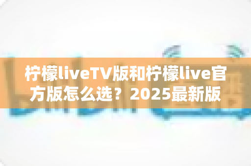 柠檬liveTV版和柠檬live官方版怎么选？2025最新版本对比与选购全攻略
