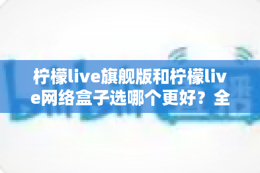 柠檬live旗舰版和柠檬live网络盒子选哪个更好?全方位对比分析与选购指南 柠檬live旗舰版和柠檬live网络盒子选哪个更好?全方位对比分析与选购指南