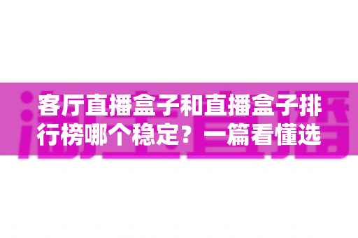 客厅直播盒子和直播盒子排行榜哪个稳定？一篇看懂选购与稳定之道