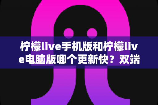 柠檬live手机版和柠檬live电脑版哪个更新快？双端更新速度全面对比与使用指南
