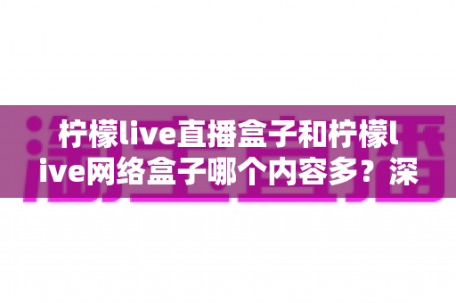 柠檬live直播盒子和柠檬live网络盒子哪个内容多？深度对比解析帮你选对不踩坑