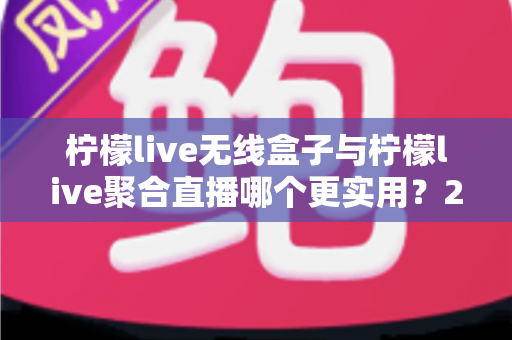 柠檬live无线盒子与柠檬live聚合直播哪个更实用？2024年直播设备与软件深度选购指南
