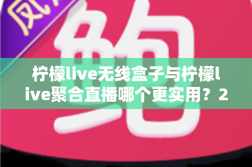 柠檬live无线盒子与柠檬live聚合直播哪个更实用？2024年直播设备与软件深度选购指南
