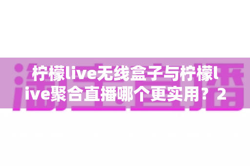 柠檬live无线盒子与柠檬live聚合直播哪个更实用？2024年直播设备与软件深度选购指南