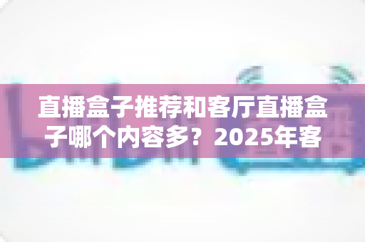 直播盒子推荐和客厅直播盒子哪个内容多？2025年客厅观影装备一站式选购指南