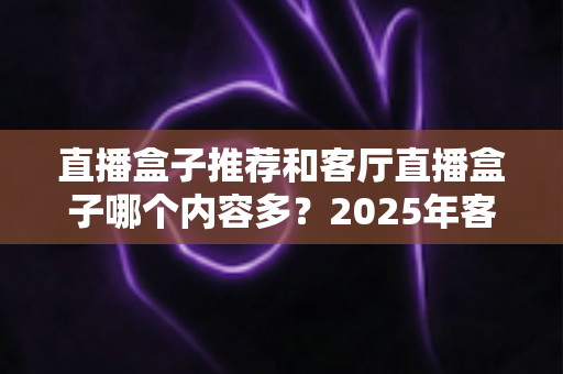 直播盒子推荐和客厅直播盒子哪个内容多？2025年客厅观影装备一站式选购指南