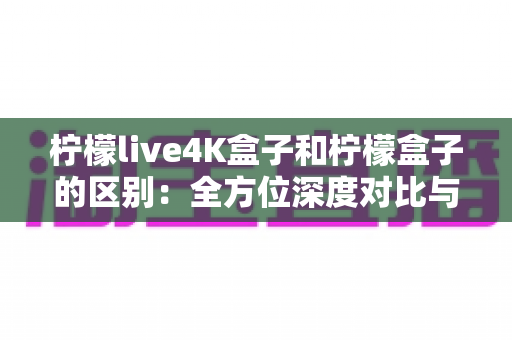 柠檬live4K盒子和柠檬盒子的区别：全方位深度对比与选购指南
