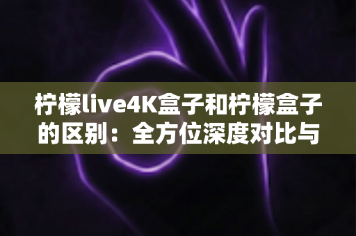 柠檬live4K盒子和柠檬盒子的区别：全方位深度对比与选购指南