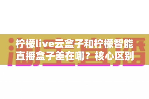 柠檬live云盒子和柠檬智能直播盒子差在哪?核心区别与选购指南一文讲清 柠檬live云盒子和柠檬智能直播盒子差在哪?核心区别与选购指南一文讲清