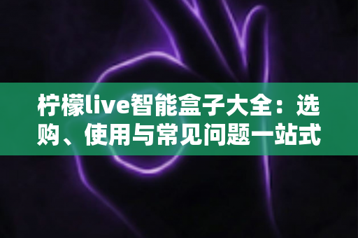 柠檬live智能盒子大全:选购、使用与常见问题一站式指南 柠檬live智能盒子大全:选购、使用与常见问题一站式指南