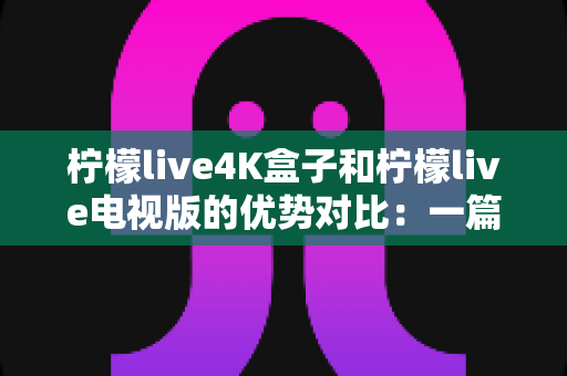 柠檬live4K盒子和柠檬live电视版的优势对比：一篇文章帮你选对家庭观影方案