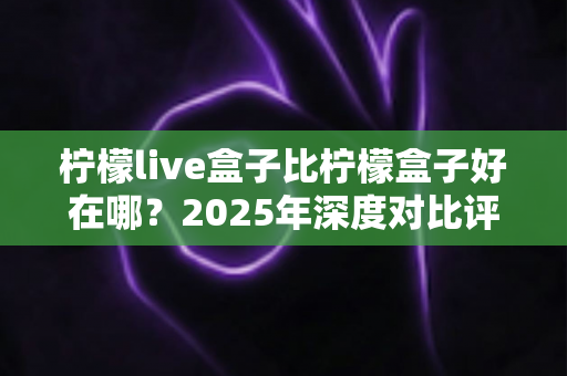 柠檬live盒子比柠檬盒子好在哪?2025年深度对比评测与选购避坑指南 柠檬live盒子比柠檬盒子好在哪?2025年深度对比评测与选购避坑指南