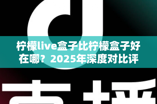 柠檬live盒子比柠檬盒子好在哪?2025年深度对比评测与选购避坑指南 柠檬live盒子比柠檬盒子好在哪?2025年深度对比评测与选购避坑指南