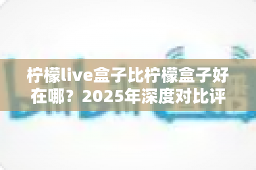 柠檬live盒子比柠檬盒子好在哪？2025年深度对比评测与选购避坑指南