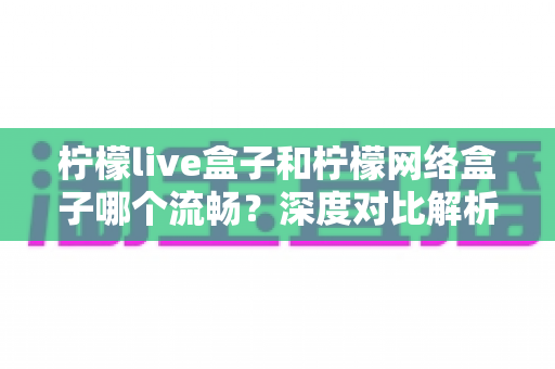 柠檬live盒子和柠檬网络盒子哪个流畅?深度对比解析,帮你选出更顺滑的大屏观影方案 柠檬live盒子和柠檬网络盒子哪个流畅?深度对比解析,帮你选出更顺滑的大屏观影方案