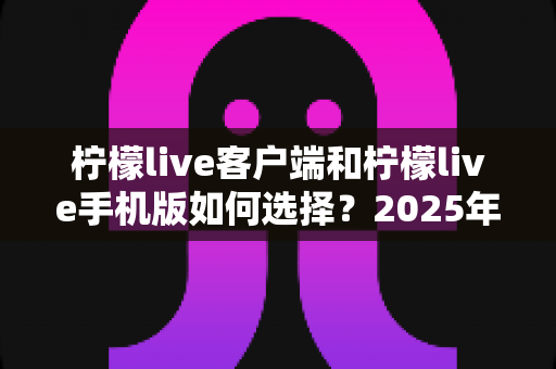 柠檬live客户端和柠檬live手机版如何选择？2025年最全对比指南助你找到最优方案
