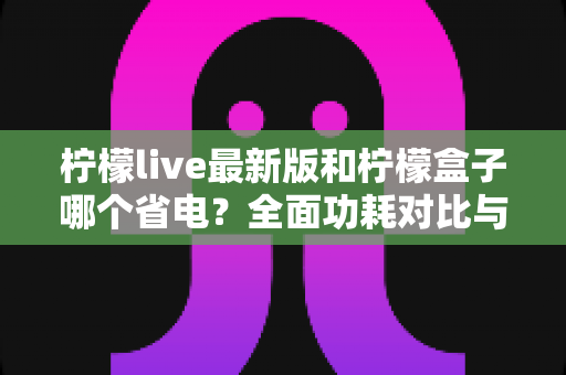 柠檬live最新版和柠檬盒子哪个省电?全面功耗对比与省电优化指南 柠檬live最新版和柠檬盒子哪个省电?全面功耗对比与省电优化指南