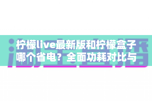 柠檬live最新版和柠檬盒子哪个省电？全面功耗对比与省电优化指南