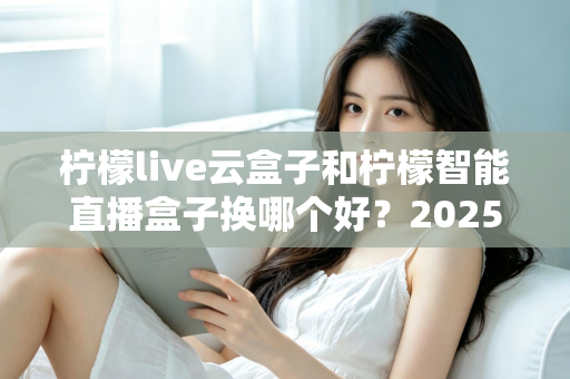 柠檬live云盒子和柠檬智能直播盒子换哪个好?2025年深度对比与选购指南 柠檬live云盒子和柠檬智能直播盒子换哪个好?2025年深度对比与选购指南