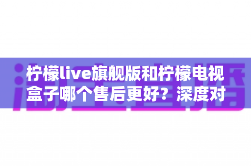 柠檬live旗舰版和柠檬电视盒子哪个售后更好？深度对比评测与选购指南全解析