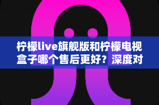 柠檬live旗舰版和柠檬电视盒子哪个售后更好？深度对比评测与选购指南全解析