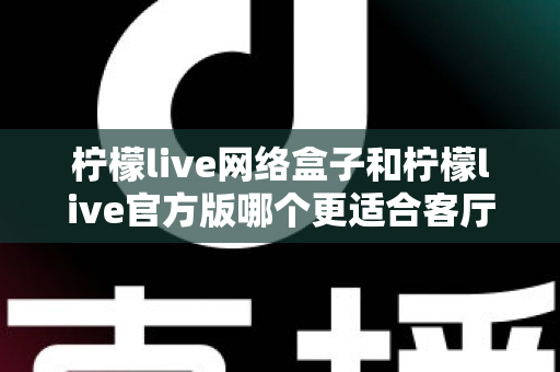 柠檬live网络盒子和柠檬live官方版哪个更适合客厅？2025最新深度对比评测与家庭选购指南