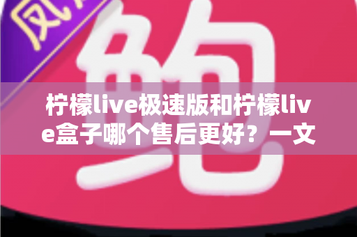柠檬live极速版和柠檬live盒子哪个售后更好？一文看懂两者售后服务差异与选购建议