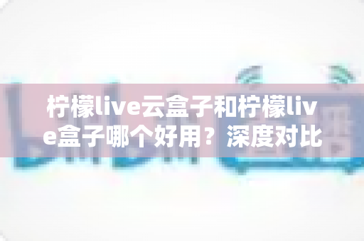 柠檬live云盒子和柠檬live盒子哪个好用?深度对比解析与选购全指南 柠檬live云盒子和柠檬live盒子哪个好用?深度对比解析与选购全指南