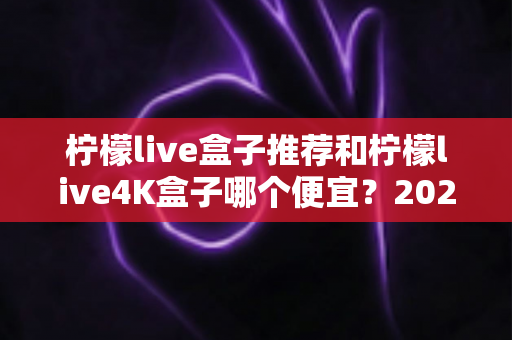 柠檬live盒子推荐和柠檬live4K盒子哪个便宜？2025最新价格对比与选购全攻略
