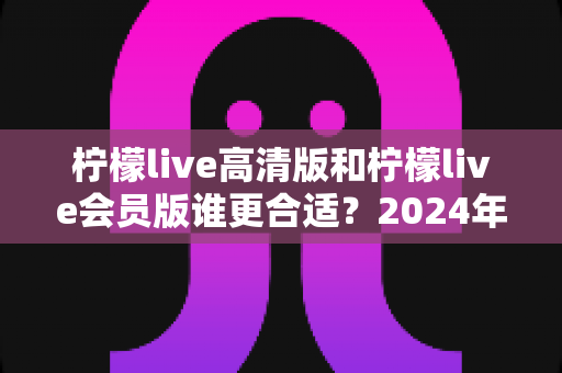 柠檬live高清版和柠檬live会员版谁更合适?2024年最全对比测评与选购指南 柠檬live高清版和柠檬live会员版谁更合适?2024年最全对比测评与选购指南