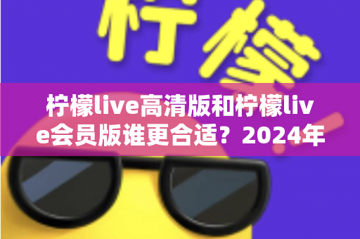 柠檬live高清版和柠檬live会员版谁更合适?2024年最全对比测评与选购指南 柠檬live高清版和柠檬live会员版谁更合适?2024年最全对比测评与选购指南