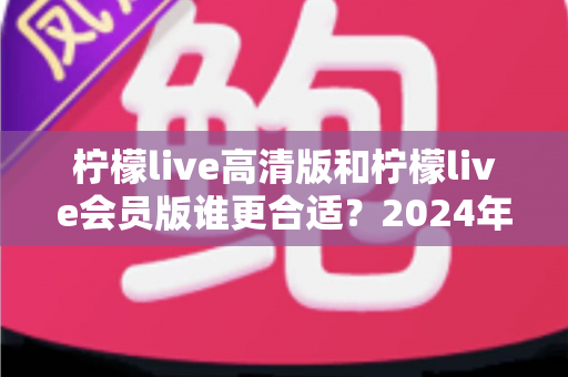 柠檬live高清版和柠檬live会员版谁更合适？2024年最全对比测评与选购指南
