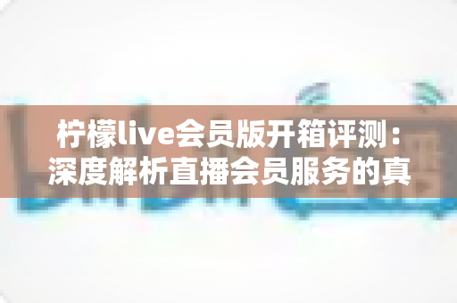 柠檬live会员版开箱评测：深度解析直播会员服务的真实价值与使用体验