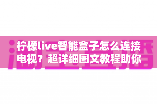 柠檬live智能盒子怎么连接电视?超详细图文教程助你十分钟轻松搞定安装设置 柠檬live智能盒子怎么连接电视?超详细图文教程助你十分钟轻松搞定安装设置
